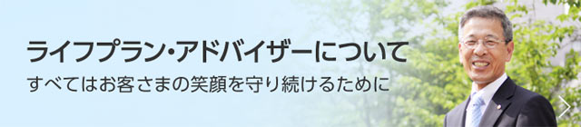 ライフプラン・アドバイザーについて　すべてはお客さまの笑顔を守り続けるために