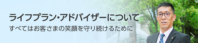 ライフプラン・アドバイザーについて　すべてはお客さまの笑顔を守り続けるために