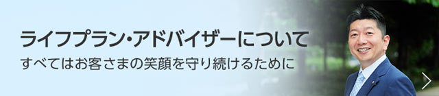 ライフプラン・アドバイザーについて　すべてはお客さまの笑顔を守り続けるために