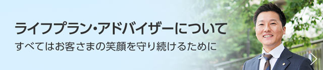 ライフプラン・アドバイザーについて　すべてはお客さまの笑顔を守り続けるために