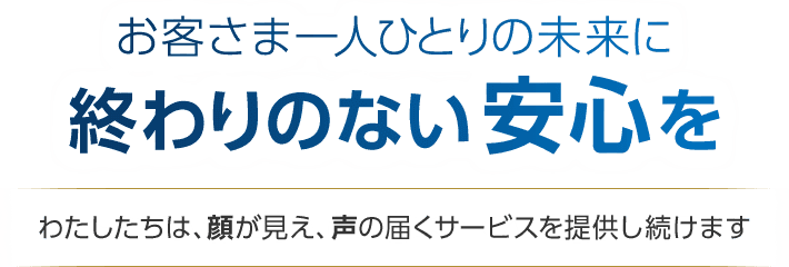 お客さま一人ひとりの未来に終わりのない安心を　わたしたちは、顔が見え、声の届くサービスを提供し続けます